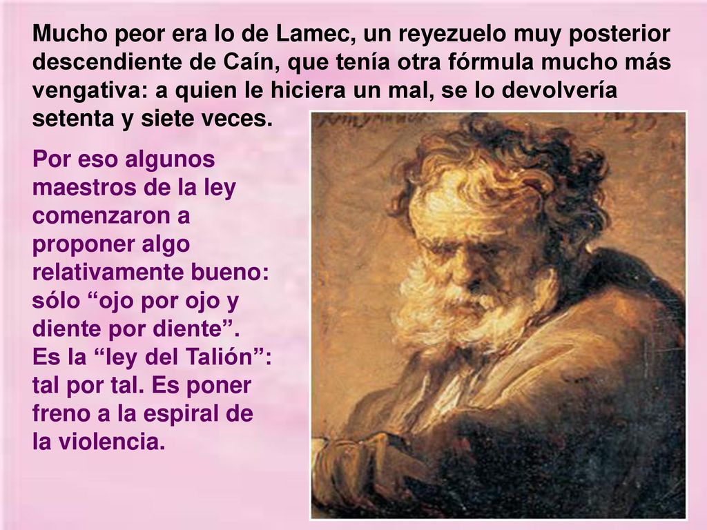 Mucho peor era lo de Lamec, un reyezuelo muy posterior descendiente de Caín, que tenía otra fórmula mucho más vengativa: a quien le hiciera un mal, se lo devolvería setenta y siete veces.