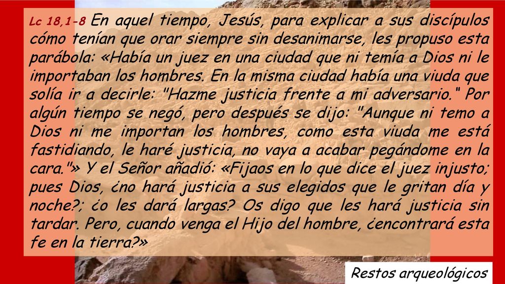 Lc 18,1-8 En aquel tiempo, Jesús, para explicar a sus discípulos cómo tenían que orar siempre sin desanimarse, les propuso esta parábola: «Había un juez en una ciudad que ni temía a Dios ni le importaban los hombres. En la misma ciudad había una viuda que solía ir a decirle: Hazme justicia frente a mi adversario. Por algún tiempo se negó, pero después se dijo: Aunque ni temo a Dios ni me importan los hombres, como esta viuda me está fastidiando, le haré justicia, no vaya a acabar pegándome en la cara. » Y el Señor añadió: «Fijaos en lo que dice el juez injusto; pues Dios, ¿no hará justicia a sus elegidos que le gritan día y noche ; ¿o les dará largas Os digo que les hará justicia sin tardar. Pero, cuando venga el Hijo del hombre, ¿encontrará esta fe en la tierra »