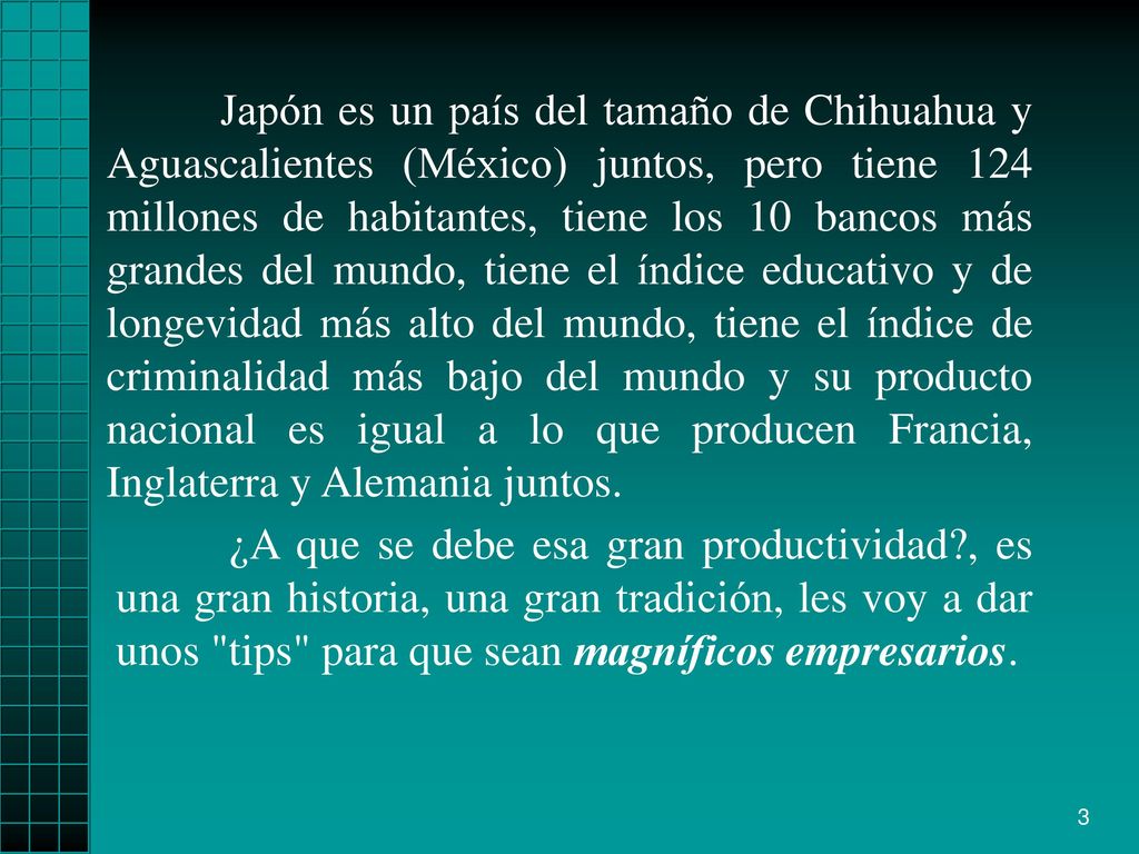 Japón es un país del tamaño de Chihuahua y Aguascalientes (México) juntos, pero tiene 124 millones de habitantes, tiene los 10 bancos más grandes del mundo, tiene el índice educativo y de longevidad más alto del mundo, tiene el índice de criminalidad más bajo del mundo y su producto nacional es igual a lo que producen Francia, Inglaterra y Alemania juntos.