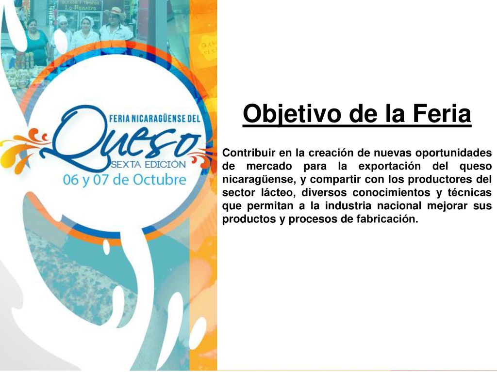 Contribuir en la creación de nuevas oportunidades de mercado para la exportación del queso nicaragüense, y compartir con los productores del sector lácteo, diversos conocimientos y técnicas que permitan a la industria nacional mejorar sus productos y procesos de fabricación.