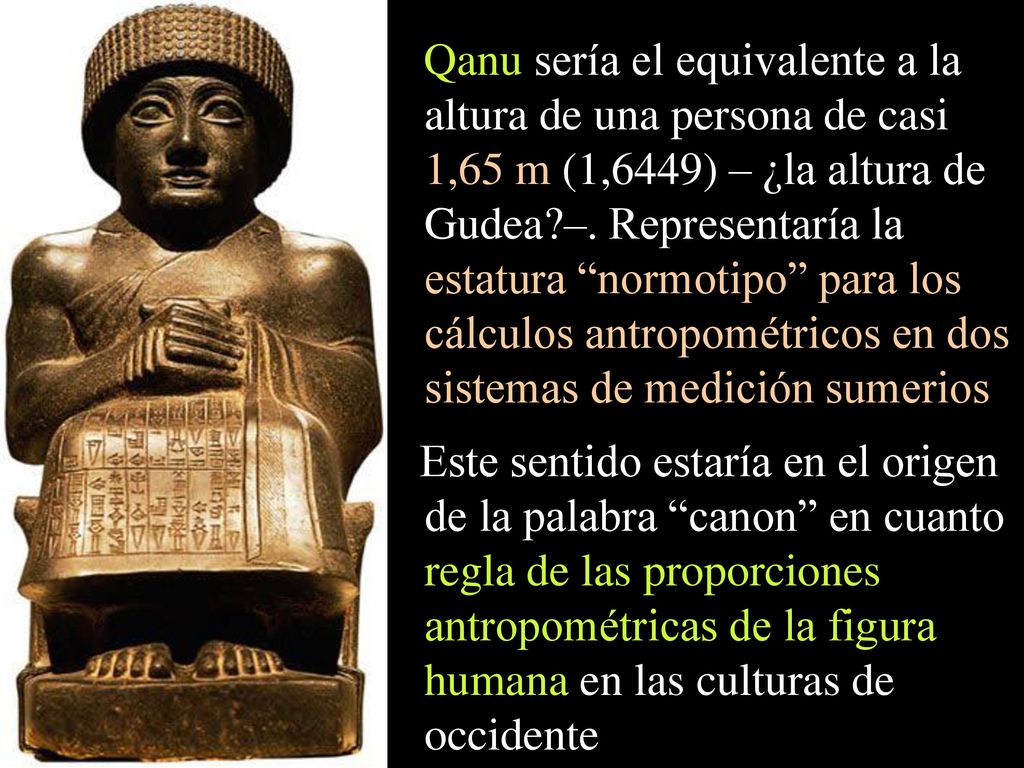 Qanu sería el equivalente a la altura de una persona de casi 1,65 m (1,6449) – ¿la altura de Gudea –. Representaría la estatura normotipo para los cálculos antropométricos en dos sistemas de medición sumerios