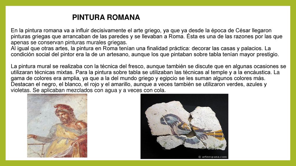 PINTURA ROMANA En la pintura romana va a influir decisivamente el arte griego, ya que ya desde la época de César llegaron pinturas griegas que arrancaban de las paredes y se llevaban a Roma.