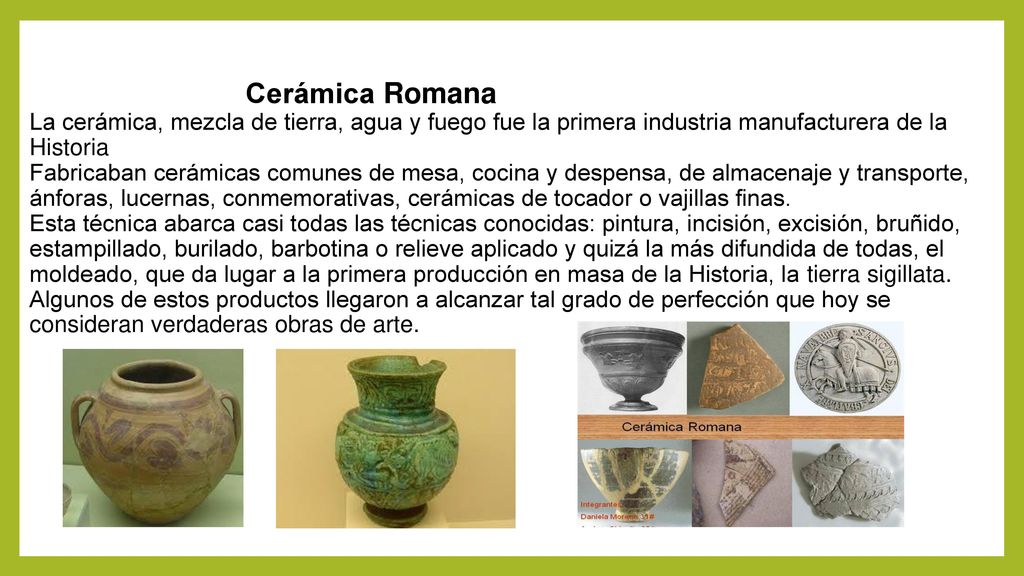 Cerámica Romana La cerámica, mezcla de tierra, agua y fuego fue la primera industria manufacturera de la Historia Fabricaban cerámicas comunes de mesa, cocina y despensa, de almacenaje y transporte, ánforas, lucernas, conmemorativas, cerámicas de tocador o vajillas finas.