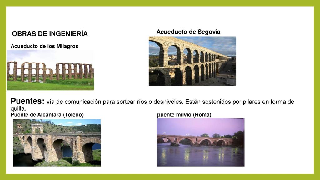 OBRAS DE INGENIERÍA Acueducto de los Milagros Puentes: vía de comunicación para sortear ríos o desniveles. Están sostenidos por pilares en forma de quilla. Puente de Alcántara (Toledo) puente milvio (Roma)