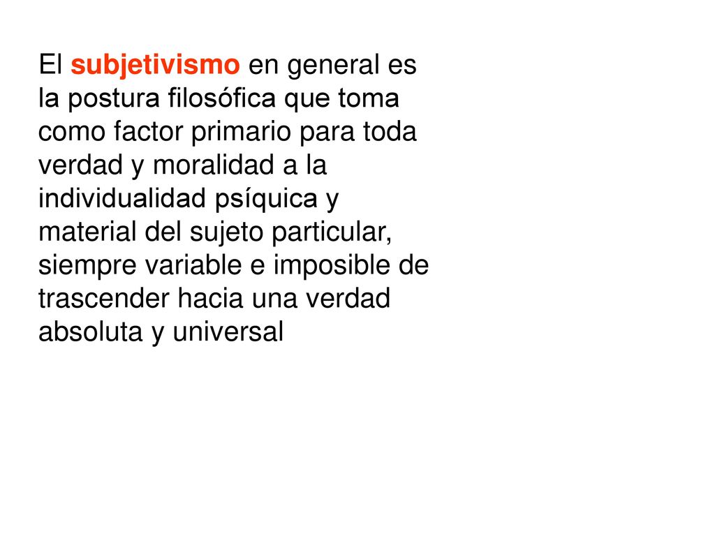 El subjetivismo en general es la postura filosófica que toma como factor primario para toda verdad y moralidad a la individualidad psíquica y material del sujeto particular, siempre variable e imposible de trascender hacia una verdad absoluta y universal