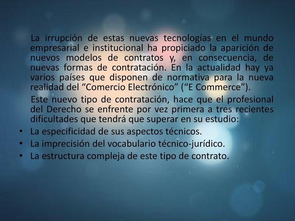 La irrupción de estas nuevas tecnologías en el mundo empresarial e institucional ha propiciado la aparición de nuevos modelos de contratos y, en consecuencia, de nuevas formas de contratación. En la actualidad hay ya varios países que disponen de normativa para la nueva realidad del Comercio Electrónico ( E Commerce ).