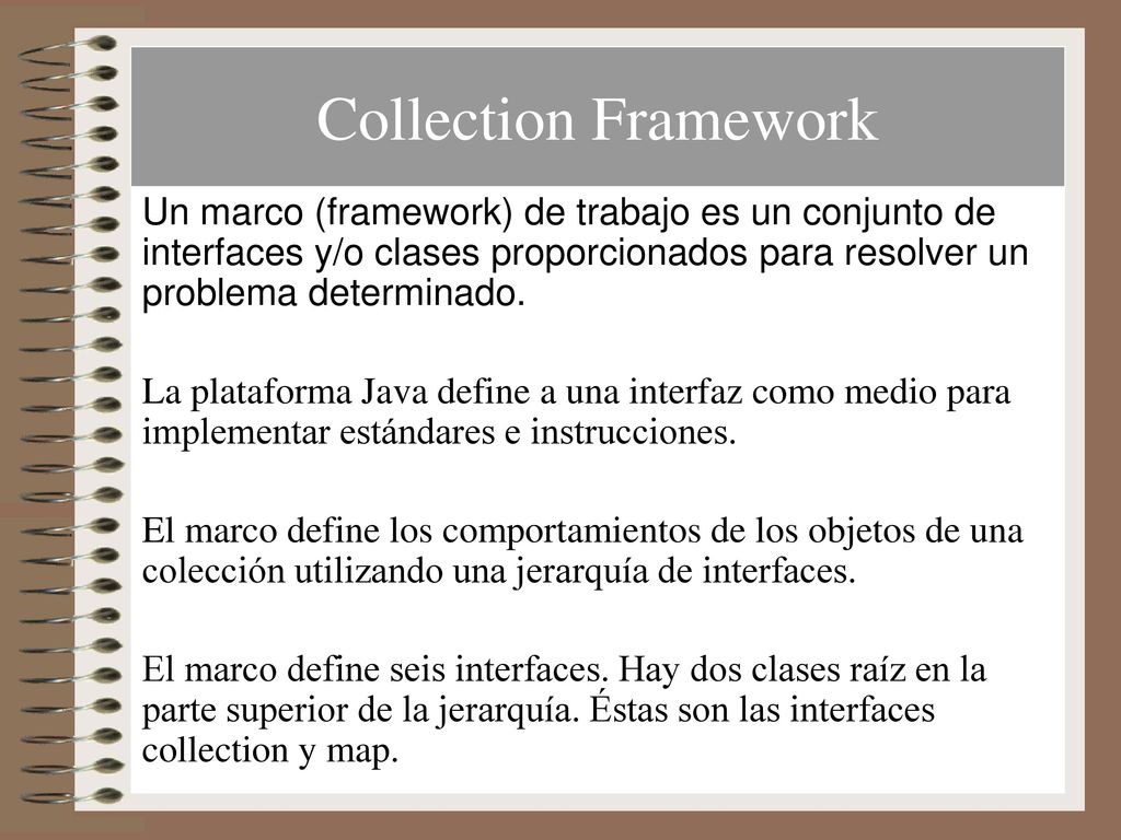 Collection Framework Un marco (framework) de trabajo es un conjunto de interfaces y/o clases proporcionados para resolver un problema determinado.