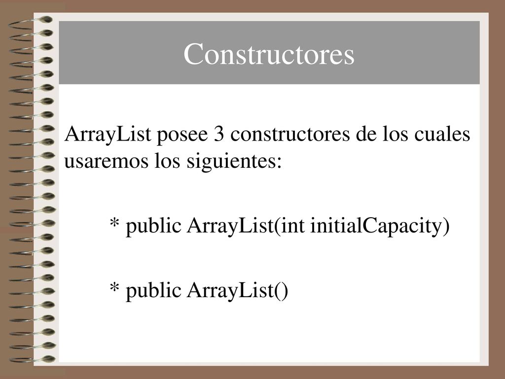 Constructores ArrayList posee 3 constructores de los cuales usaremos los siguientes: * public ArrayList(int initialCapacity)
