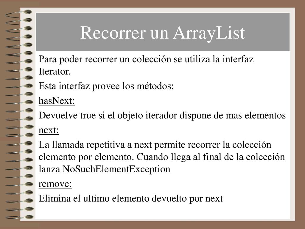 Recorrer un ArrayList Para poder recorrer un colección se utiliza la interfaz Iterator. Esta interfaz provee los métodos: