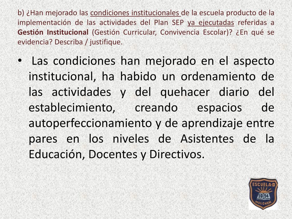 b) ¿Han mejorado las condiciones institucionales de la escuela producto de la implementación de las actividades del Plan SEP ya ejecutadas referidas a Gestión Institucional (Gestión Curricular, Convivencia Escolar) ¿En qué se evidencia Describa / justifique.