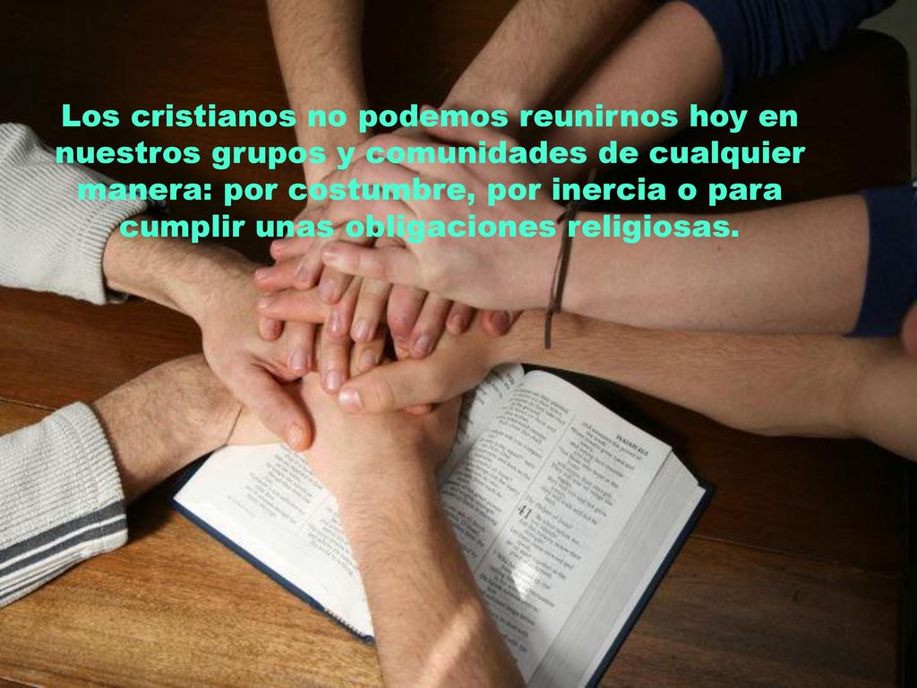Los cristianos no podemos reunirnos hoy en nuestros grupos y comunidades de cualquier manera: por costumbre, por inercia o para cumplir unas obligaciones religiosas.