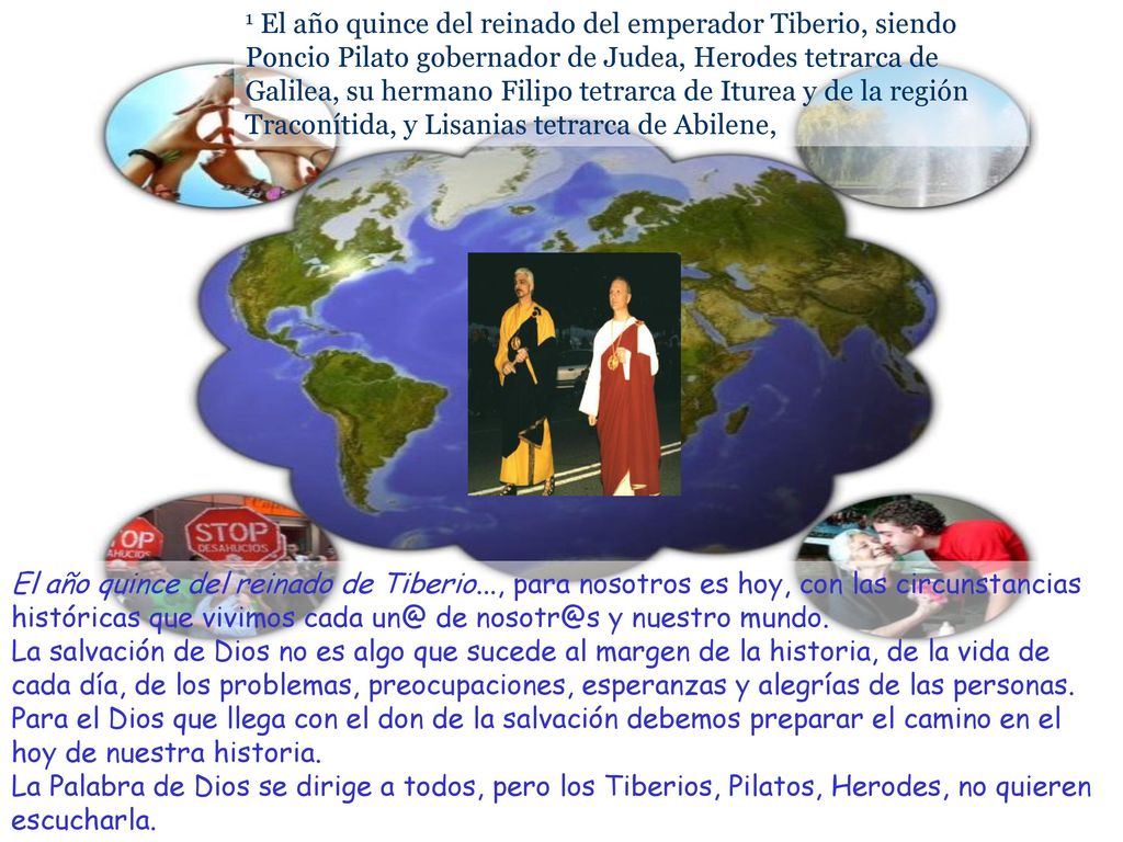 1 El año quince del reinado del emperador Tiberio, siendo Poncio Pilato gobernador de Judea, Herodes tetrarca de Galilea, su hermano Filipo tetrarca de Iturea y de la región Traconítida, y Lisanias tetrarca de Abilene,