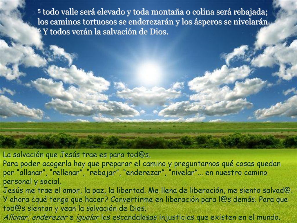 5 todo valle será elevado y toda montaña o colina será rebajada; los caminos tortuosos se enderezarán y los ásperos se nivelarán. 6 Y todos verán la salvación de Dios.