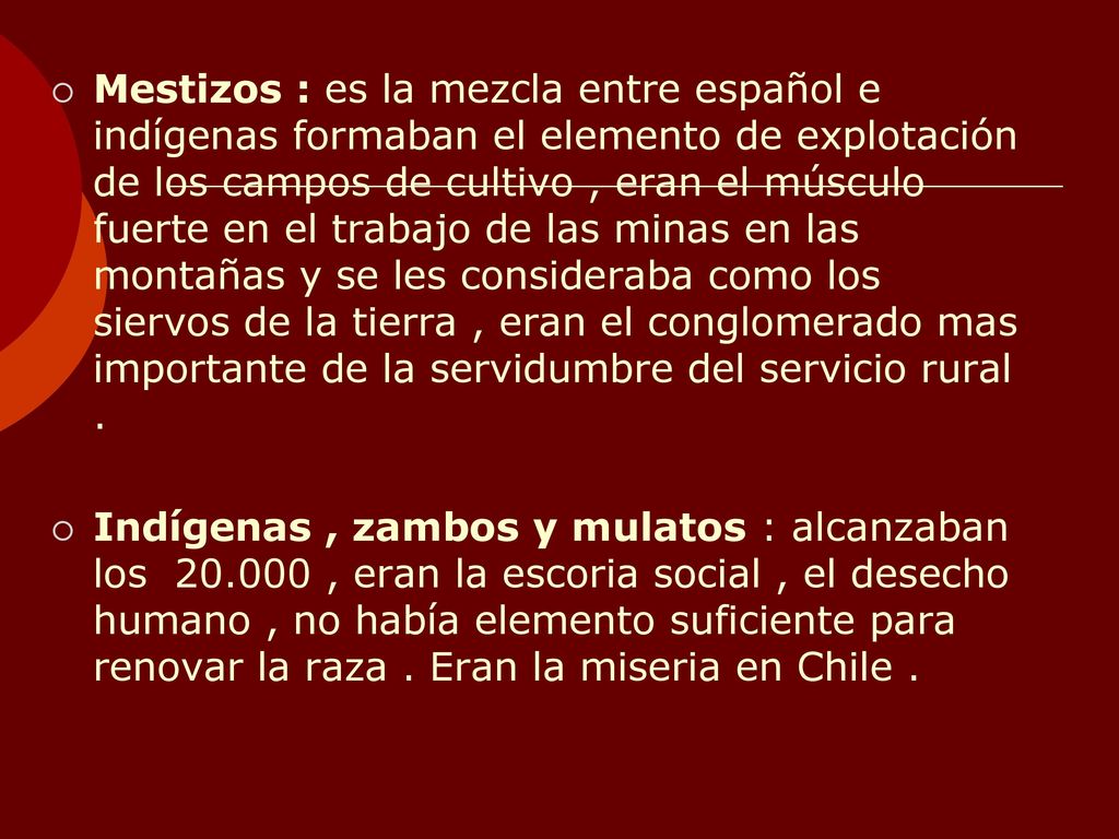Mestizos : es la mezcla entre español e indígenas formaban el elemento de explotación de los campos de cultivo , eran el músculo fuerte en el trabajo de las minas en las montañas y se les consideraba como los siervos de la tierra , eran el conglomerado mas importante de la servidumbre del servicio rural .