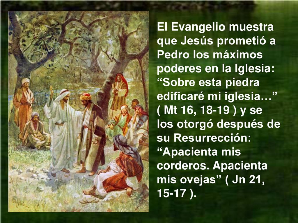 El Evangelio muestra que Jesús prometió a Pedro los máximos poderes en la Iglesia: Sobre esta piedra edificaré mi iglesia… ( Mt 16, ) y se los otorgó después de su Resurrección: Apacienta mis corderos.