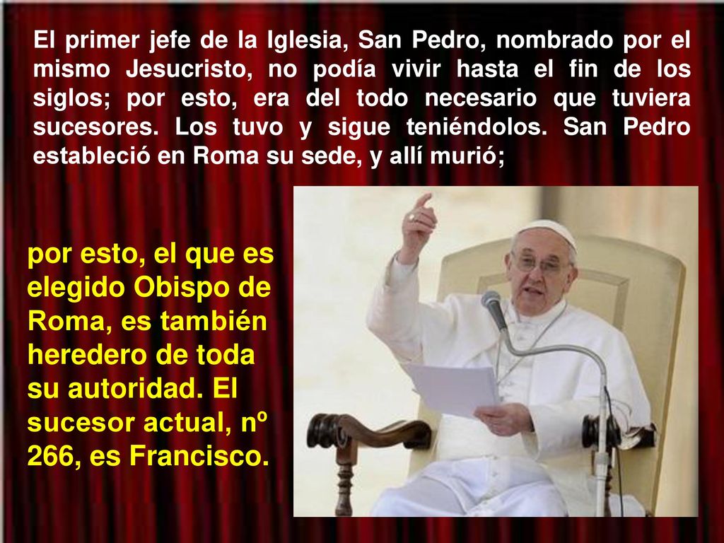 El primer jefe de la Iglesia, San Pedro, nombrado por el mismo Jesucristo, no podía vivir hasta el fin de los siglos; por esto, era del todo necesario que tuviera sucesores. Los tuvo y sigue teniéndolos. San Pedro estableció en Roma su sede, y allí murió;