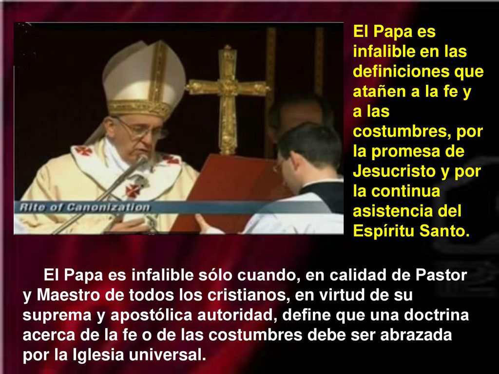 El Papa es infalible en las definiciones que atañen a la fe y a las costumbres, por la promesa de Jesucristo y por la continua asistencia del Espíritu Santo.