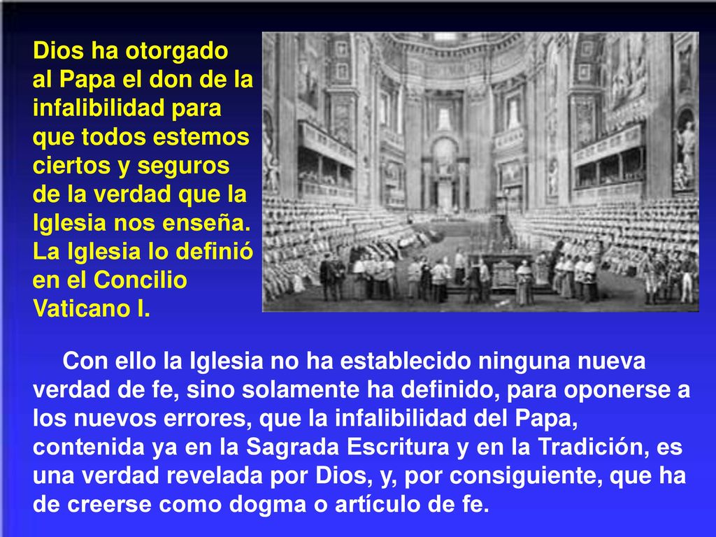 Dios ha otorgado al Papa el don de la infalibilidad para que todos estemos ciertos y seguros de la verdad que la Iglesia nos enseña. La Iglesia lo definió en el Concilio Vaticano I.