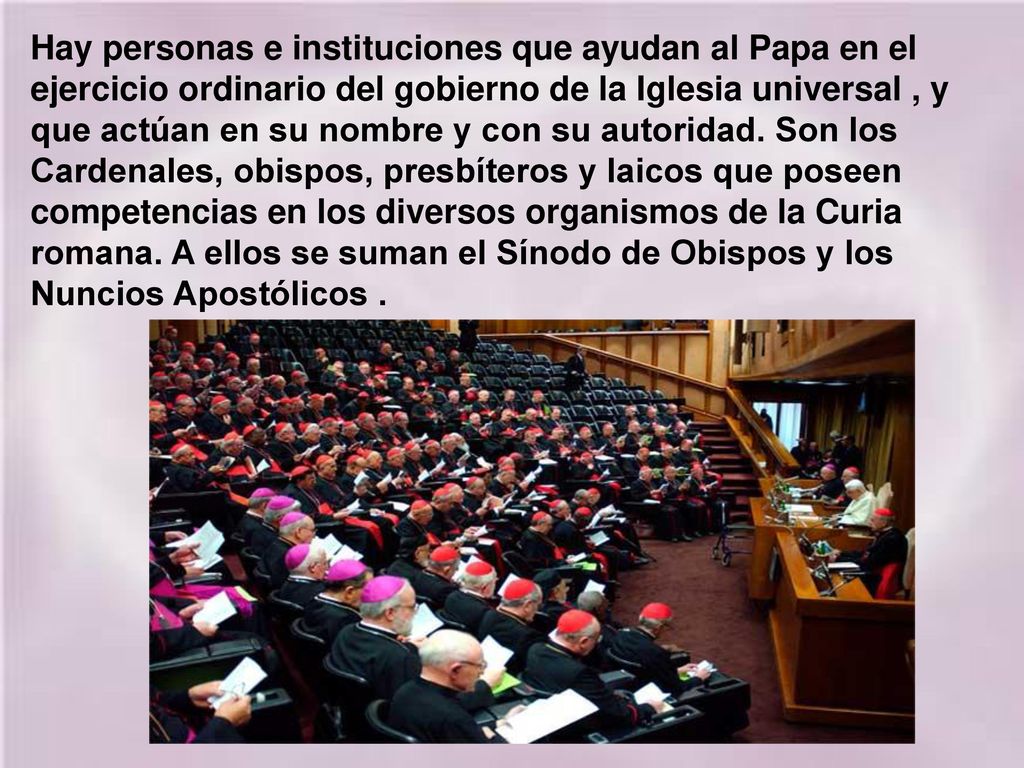 Hay personas e instituciones que ayudan al Papa en el ejercicio ordinario del gobierno de la Iglesia universal , y que actúan en su nombre y con su autoridad.