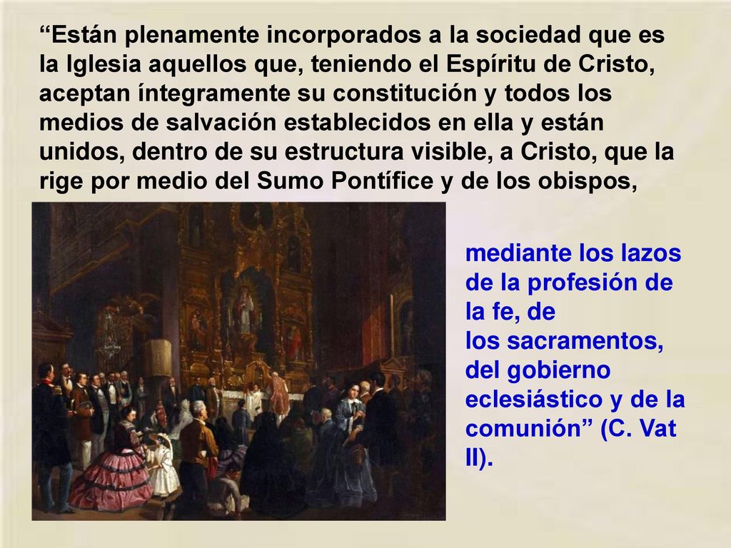 Están plenamente incorporados a la sociedad que es la Iglesia aquellos que, teniendo el Espíritu de Cristo, aceptan íntegramente su constitución y todos los medios de salvación establecidos en ella y están unidos, dentro de su estructura visible, a Cristo, que la rige por medio del Sumo Pontífice y de los obispos,