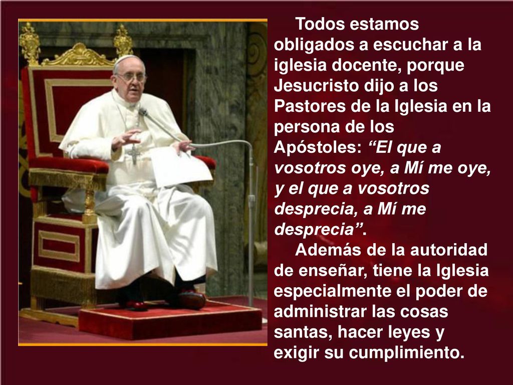 Todos estamos obligados a escuchar a la iglesia docente, porque Jesucristo dijo a los Pastores de la Iglesia en la persona de los Apóstoles: El que a vosotros oye, a Mí me oye, y el que a vosotros desprecia, a Mí me desprecia .