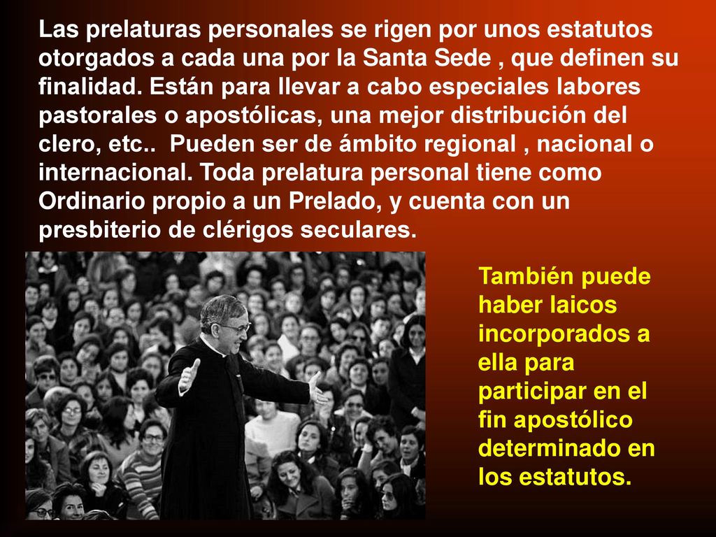 Las prelaturas personales se rigen por unos estatutos otorgados a cada una por la Santa Sede , que definen su finalidad. Están para llevar a cabo especiales labores pastorales o apostólicas, una mejor distribución del clero, etc.. Pueden ser de ámbito regional , nacional o internacional. Toda prelatura personal tiene como Ordinario propio a un Prelado, y cuenta con un presbiterio de clérigos seculares.