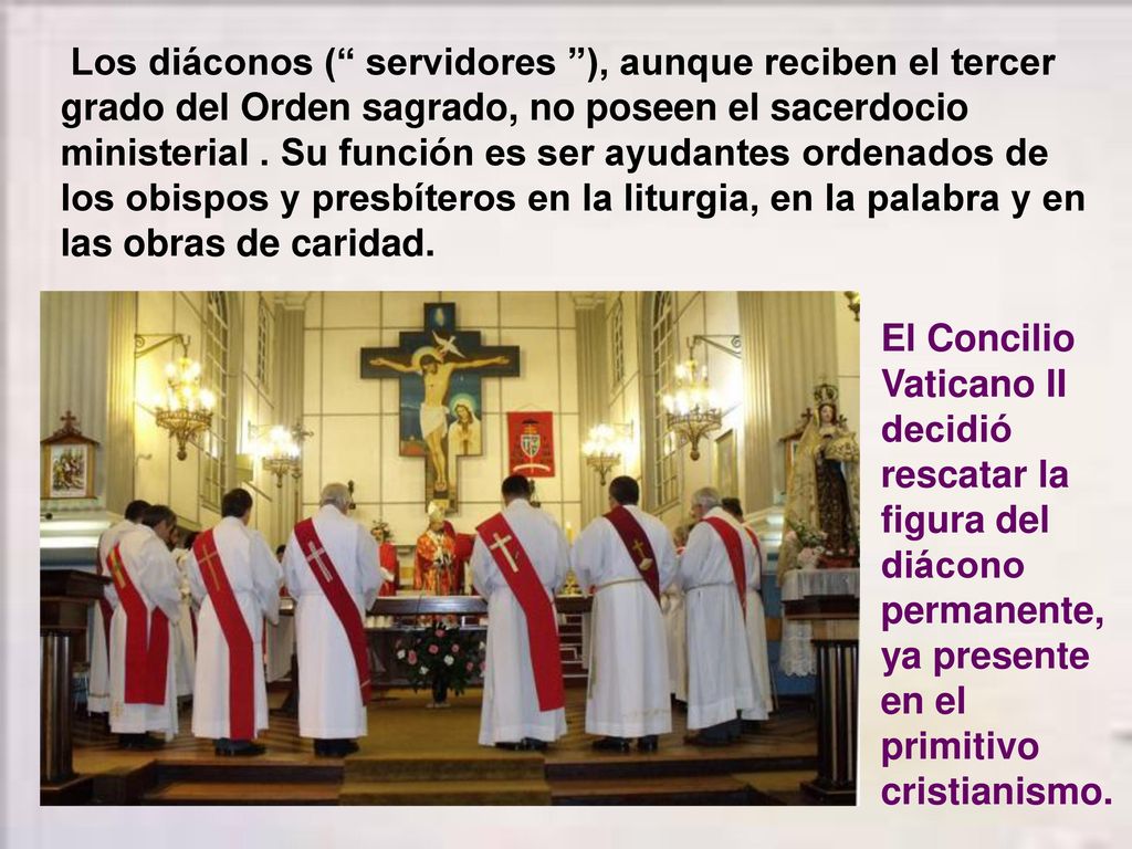 Los diáconos ( servidores ), aunque reciben el tercer grado del Orden sagrado, no poseen el sacerdocio ministerial . Su función es ser ayudantes ordenados de los obispos y presbíteros en la liturgia, en la palabra y en las obras de caridad.