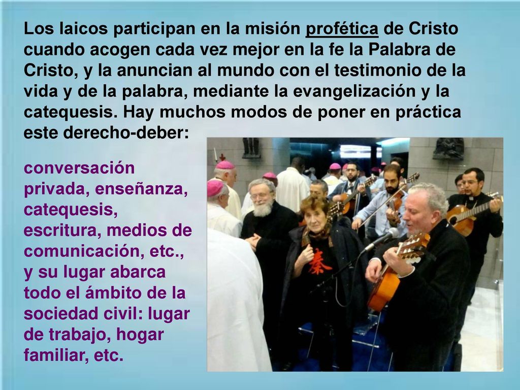 Los laicos participan en la misión profética de Cristo cuando acogen cada vez mejor en la fe la Palabra de Cristo, y la anuncian al mundo con el testimonio de la vida y de la palabra, mediante la evangelización y la catequesis. Hay muchos modos de poner en práctica este derecho-deber:
