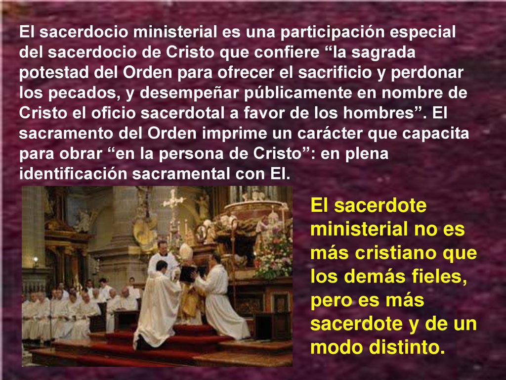 El sacerdocio ministerial es una participación especial del sacerdocio de Cristo que confiere la sagrada potestad del Orden para ofrecer el sacrificio y perdonar los pecados, y desempeñar públicamente en nombre de Cristo el oficio sacerdotal a favor de los hombres . El sacramento del Orden imprime un carácter que capacita para obrar en la persona de Cristo : en plena identificación sacramental con El.
