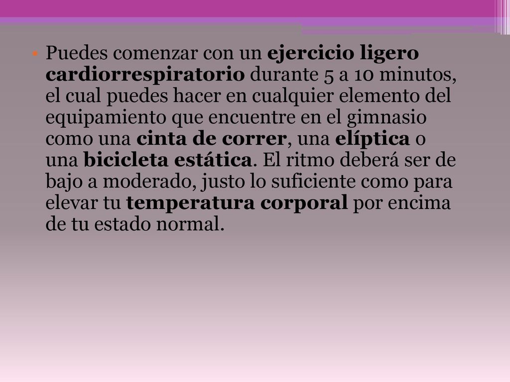 Puedes comenzar con un ejercicio ligero cardiorrespiratorio durante 5 a 10 minutos, el cual puedes hacer en cualquier elemento del equipamiento que encuentre en el gimnasio como una cinta de correr, una elíptica o una bicicleta estática.