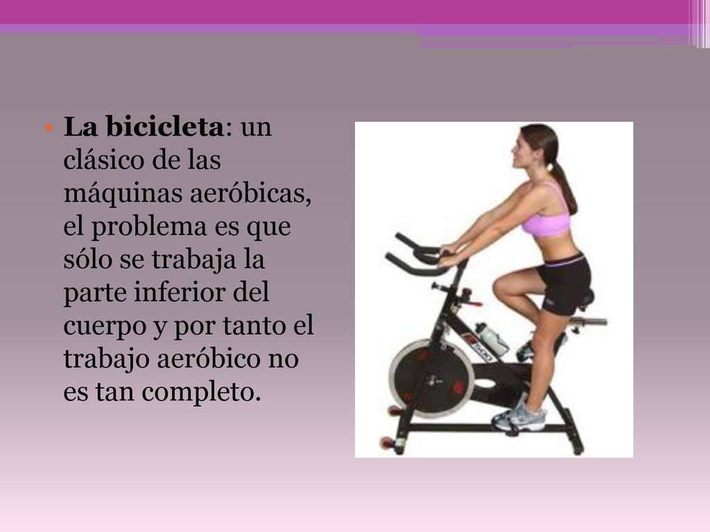 La bicicleta: un clásico de las máquinas aeróbicas, el problema es que sólo se trabaja la parte inferior del cuerpo y por tanto el trabajo aeróbico no es tan completo.