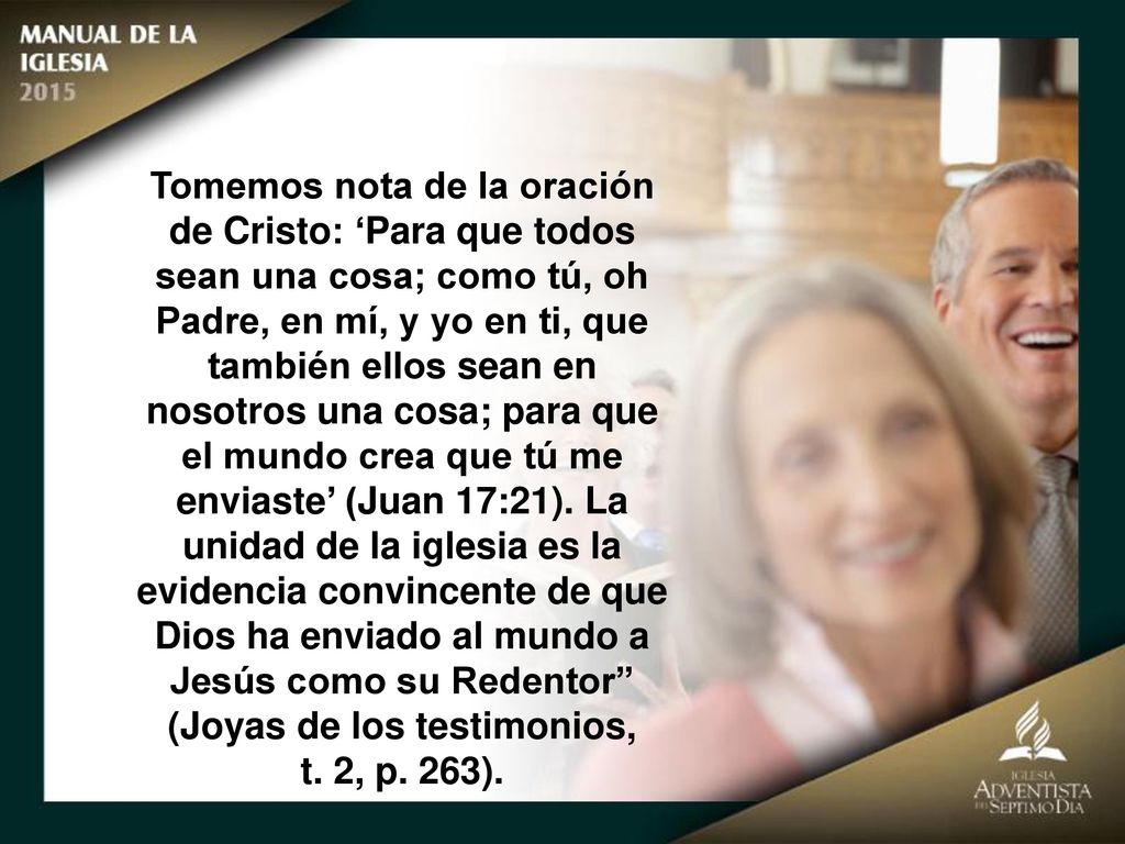 Tomemos nota de la oración de Cristo: ‘Para que todos sean una cosa; como tú, oh Padre, en mí, y yo en ti, que también ellos sean en nosotros una cosa; para que el mundo crea que tú me enviaste’ (Juan 17:21). La unidad de la iglesia es la evidencia convincente de que Dios ha enviado al mundo a Jesús como su Redentor (Joyas de los testimonios,