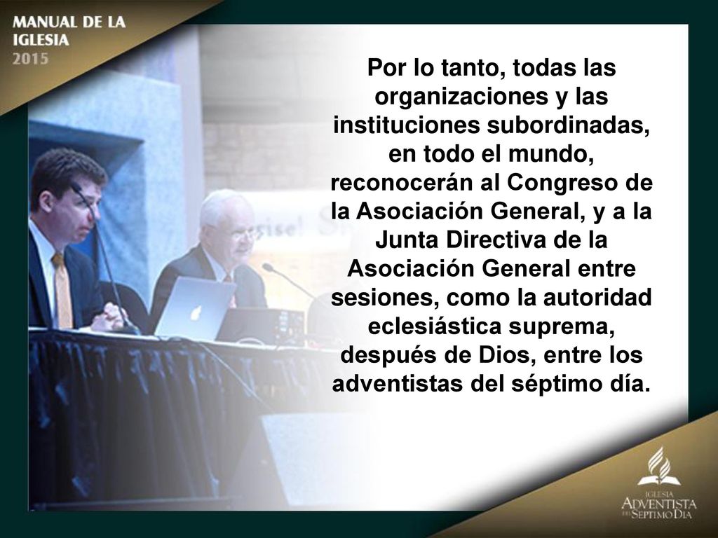 Por lo tanto, todas las organizaciones y las instituciones subordinadas, en todo el mundo, reconocerán al Congreso de la Asociación General, y a la Junta Directiva de la Asociación General entre sesiones, como la autoridad eclesiástica suprema, después de Dios, entre los adventistas del séptimo día.
