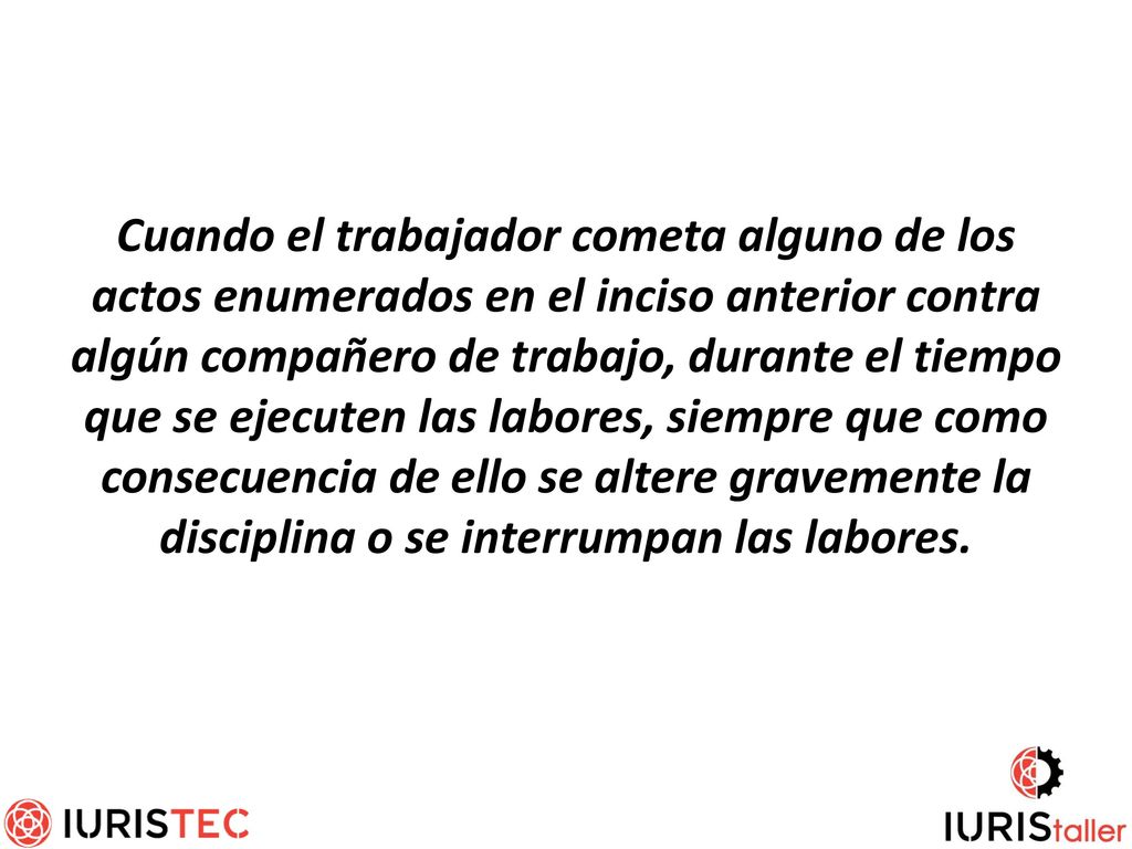Cuando el trabajador cometa alguno de los actos enumerados en el inciso anterior contra algún compañero de trabajo, durante el tiempo que se ejecuten las labores, siempre que como consecuencia de ello se altere gravemente la disciplina o se interrumpan las labores.