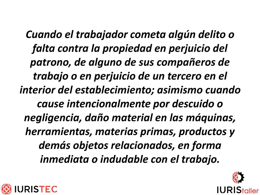 Cuando el trabajador cometa algún delito o falta contra la propiedad en perjuicio del patrono, de alguno de sus compañeros de trabajo o en perjuicio de un tercero en el interior del establecimiento; asimismo cuando cause intencionalmente por descuido o negligencia, daño material en las máquinas, herramientas, materias primas, productos y demás objetos relacionados, en forma inmediata o indudable con el trabajo.