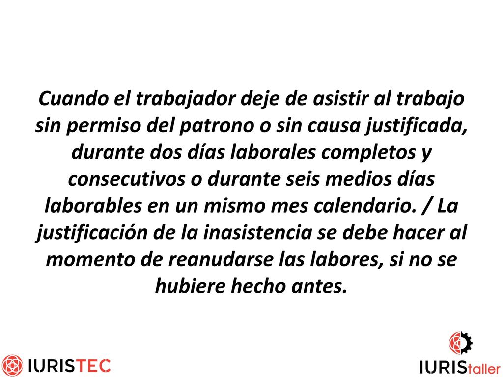 Cuando el trabajador deje de asistir al trabajo sin permiso del patrono o sin causa justificada, durante dos días laborales completos y consecutivos o durante seis medios días laborables en un mismo mes calendario.