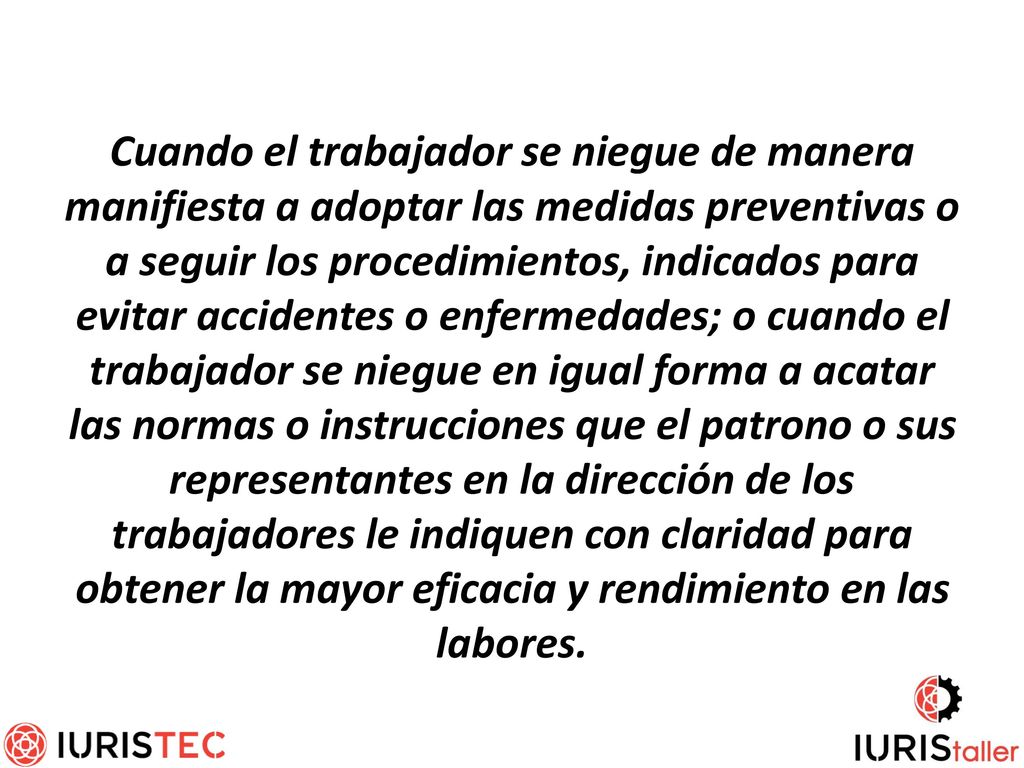 Cuando el trabajador se niegue de manera manifiesta a adoptar las medidas preventivas o a seguir los procedimientos, indicados para evitar accidentes o enfermedades; o cuando el trabajador se niegue en igual forma a acatar las normas o instrucciones que el patrono o sus representantes en la dirección de los trabajadores le indiquen con claridad para obtener la mayor eficacia y rendimiento en las labores.
