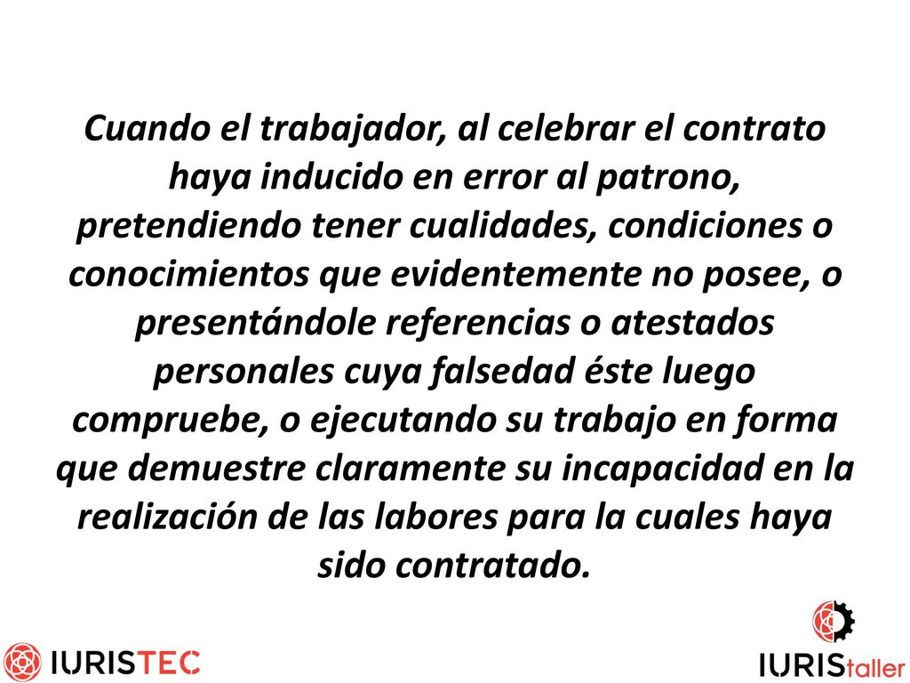 Cuando el trabajador, al celebrar el contrato haya inducido en error al patrono, pretendiendo tener cualidades, condiciones o conocimientos que evidentemente no posee, o presentándole referencias o atestados personales cuya falsedad éste luego compruebe, o ejecutando su trabajo en forma que demuestre claramente su incapacidad en la realización de las labores para la cuales haya sido contratado.