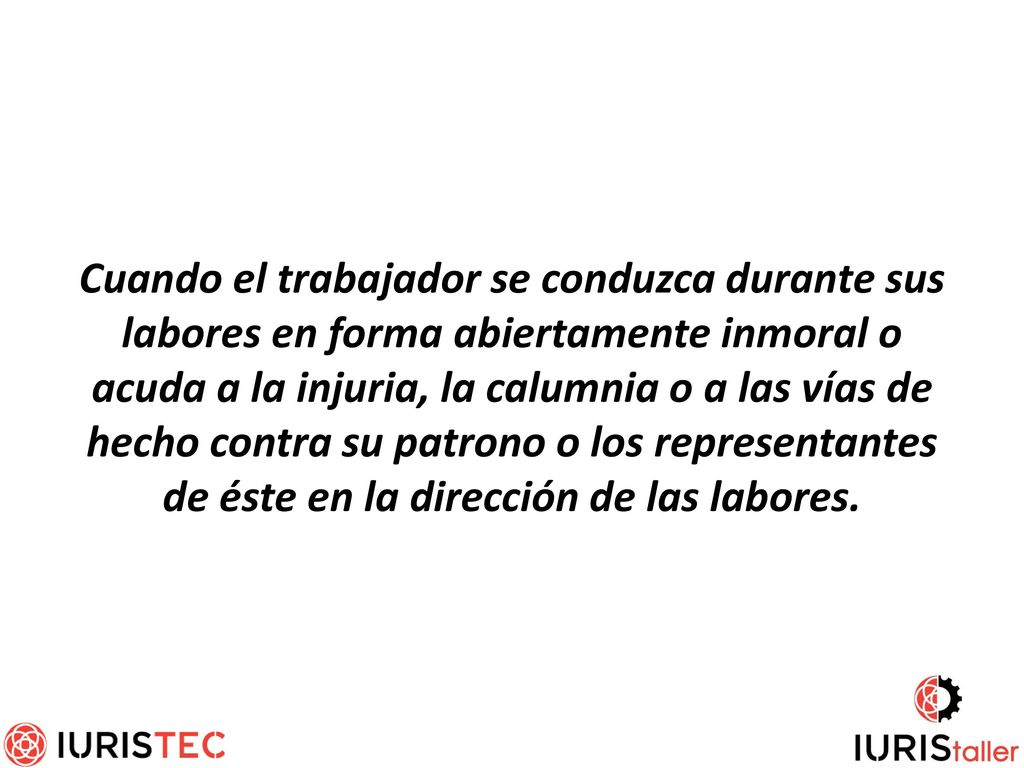 Cuando el trabajador se conduzca durante sus labores en forma abiertamente inmoral o acuda a la injuria, la calumnia o a las vías de hecho contra su patrono o los representantes de éste en la dirección de las labores.