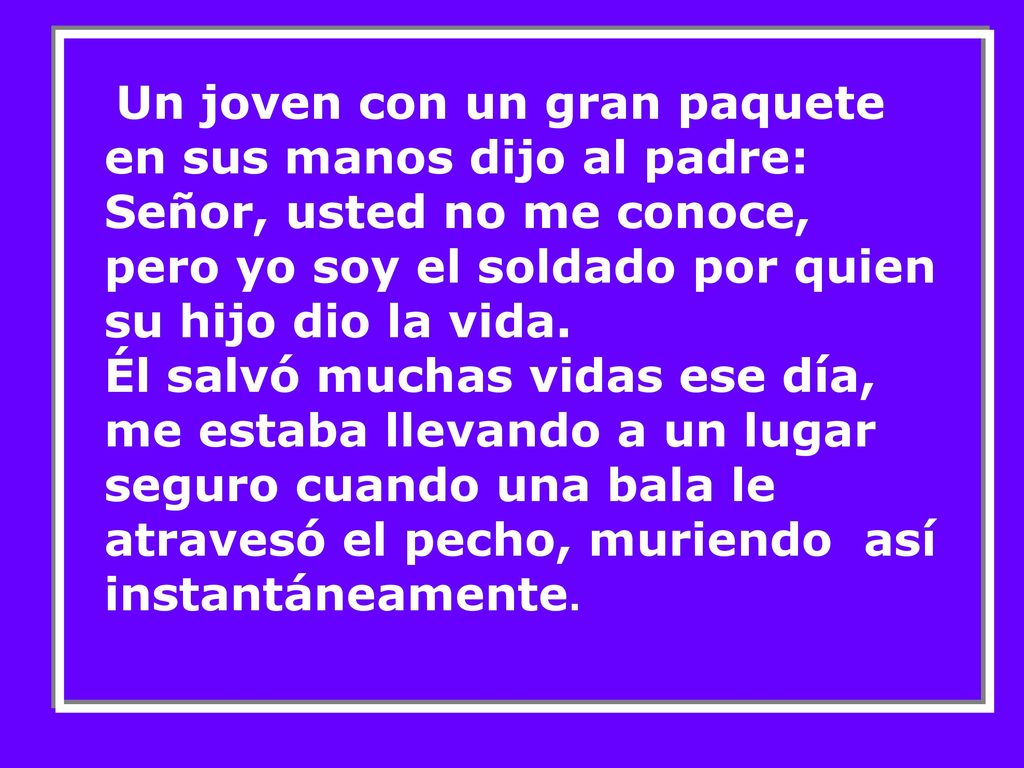 Un joven con un gran paquete en sus manos dijo al padre: Señor, usted no me conoce, pero yo soy el soldado por quien su hijo dio la vida.