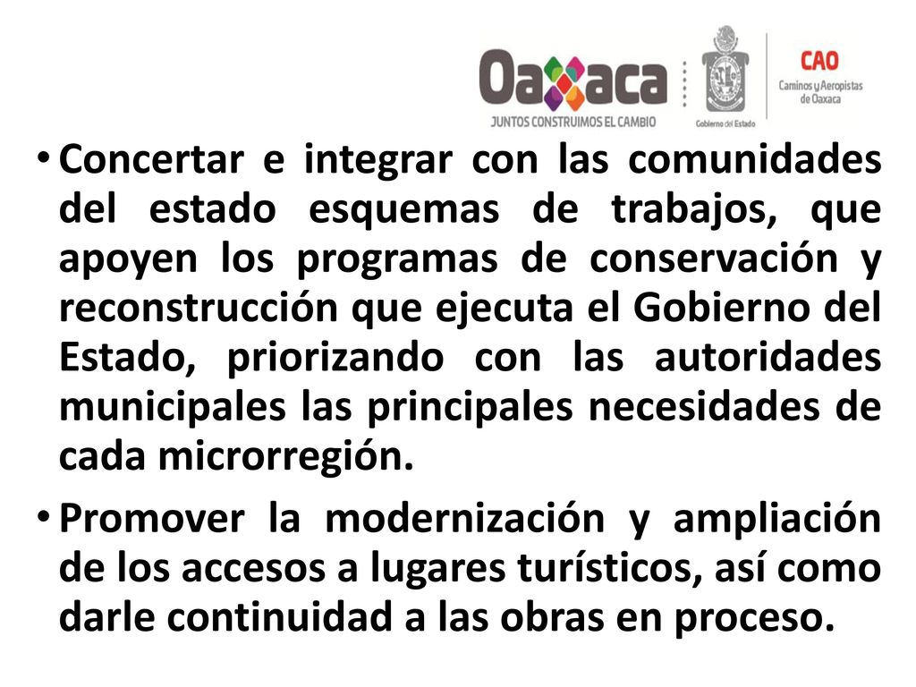 Concertar e integrar con las comunidades del estado esquemas de trabajos, que apoyen los programas de conservación y reconstrucción que ejecuta el Gobierno del Estado, priorizando con las autoridades municipales las principales necesidades de cada microrregión.