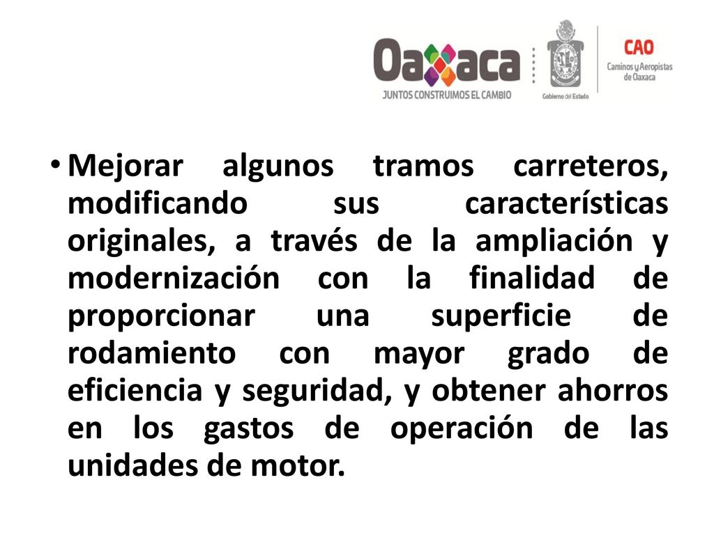 Mejorar algunos tramos carreteros, modificando sus características originales, a través de la ampliación y modernización con la finalidad de proporcionar una superficie de rodamiento con mayor grado de eficiencia y seguridad, y obtener ahorros en los gastos de operación de las unidades de motor.