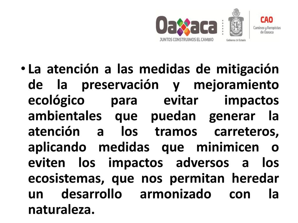 La atención a las medidas de mitigación de la preservación y mejoramiento ecológico para evitar impactos ambientales que puedan generar la atención a los tramos carreteros, aplicando medidas que minimicen o eviten los impactos adversos a los ecosistemas, que nos permitan heredar un desarrollo armonizado con la naturaleza.