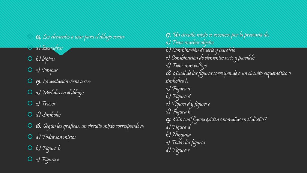 17. Un circuito mixto se reconoce por la presencia de: a) Tiene muchos objetos b) Combinación de serie y paralelo c) Combinación de elementos serie y paralelo d) Tiene mas voltaje 18. ¿Cuál de las figuras corresponde a un circuito esquemático o simbólico : a) Figura a b) Figura d c) Figura d y figura e d) Figura b 19. ¿En cuál figura existen anomalías en el diseño a) Figura d b) Ninguna c) Todas las figuras d) Figura e