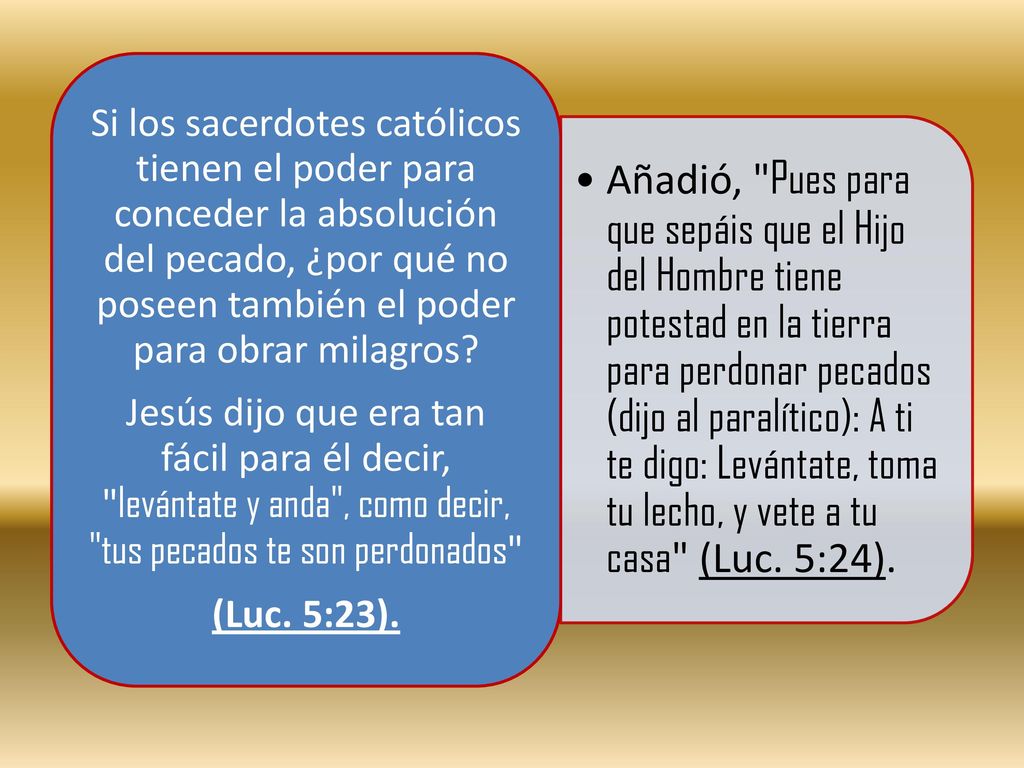 Añadió, Pues para que sepáis que el Hijo del Hombre tiene potestad en la tierra para perdonar pecados (dijo al paralítico): A ti te digo: Levántate, toma tu lecho, y vete a tu casa (Luc. 5:24).