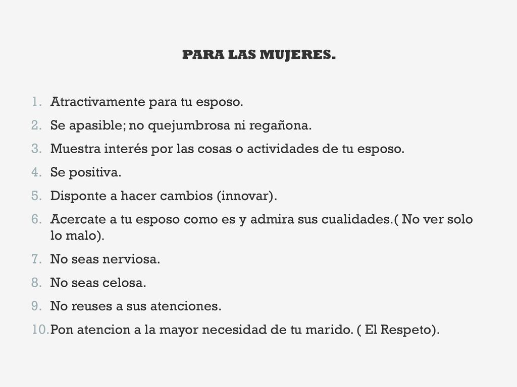 PARA LAS MUJERES. Atractivamente para tu esposo. Se apasible; no quejumbrosa ni regañona. Muestra interés por las cosas o actividades de tu esposo.