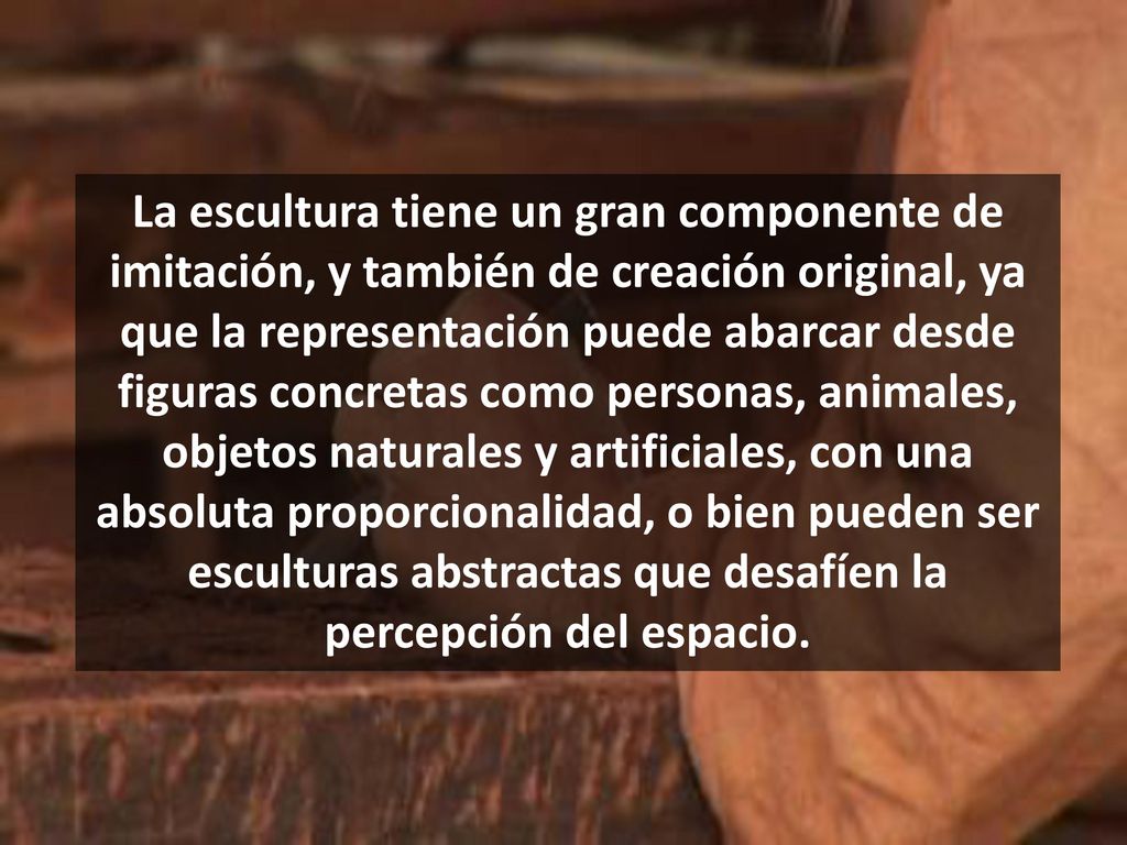 La escultura tiene un gran componente de imitación, y también de creación original, ya que la representación puede abarcar desde figuras concretas como personas, animales, objetos naturales y artificiales, con una absoluta proporcionalidad, o bien pueden ser esculturas abstractas que desafíen la percepción del espacio.