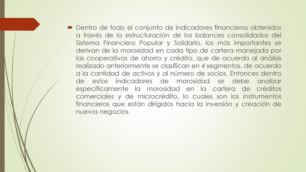 Dentro de todo el conjunto de indicadores financieros obtenidos a través de la estructuración de los balances consolidados del Sistema Financiero Popular y Solidario, los más importantes se derivan de la morosidad en cada tipo de cartera manejada por las cooperativas de ahorro y crédito, que de acuerdo al análisis realizado anteriormente se clasifican en 4 segmentos, de acuerdo a la cantidad de activos y al número de socios.
