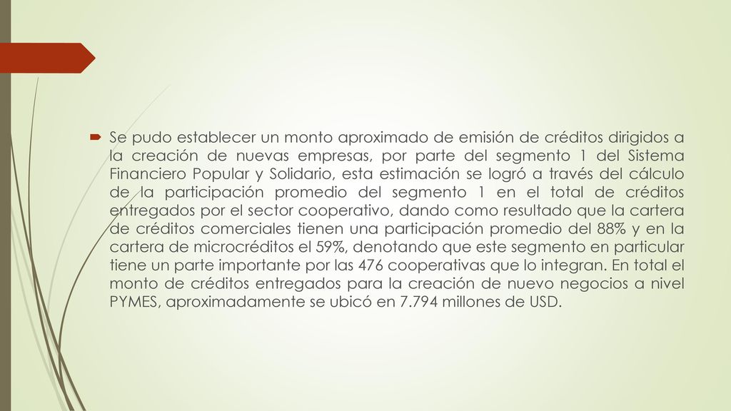Se pudo establecer un monto aproximado de emisión de créditos dirigidos a la creación de nuevas empresas, por parte del segmento 1 del Sistema Financiero Popular y Solidario, esta estimación se logró a través del cálculo de la participación promedio del segmento 1 en el total de créditos entregados por el sector cooperativo, dando como resultado que la cartera de créditos comerciales tienen una participación promedio del 88% y en la cartera de microcréditos el 59%, denotando que este segmento en particular tiene un parte importante por las 476 cooperativas que lo integran.