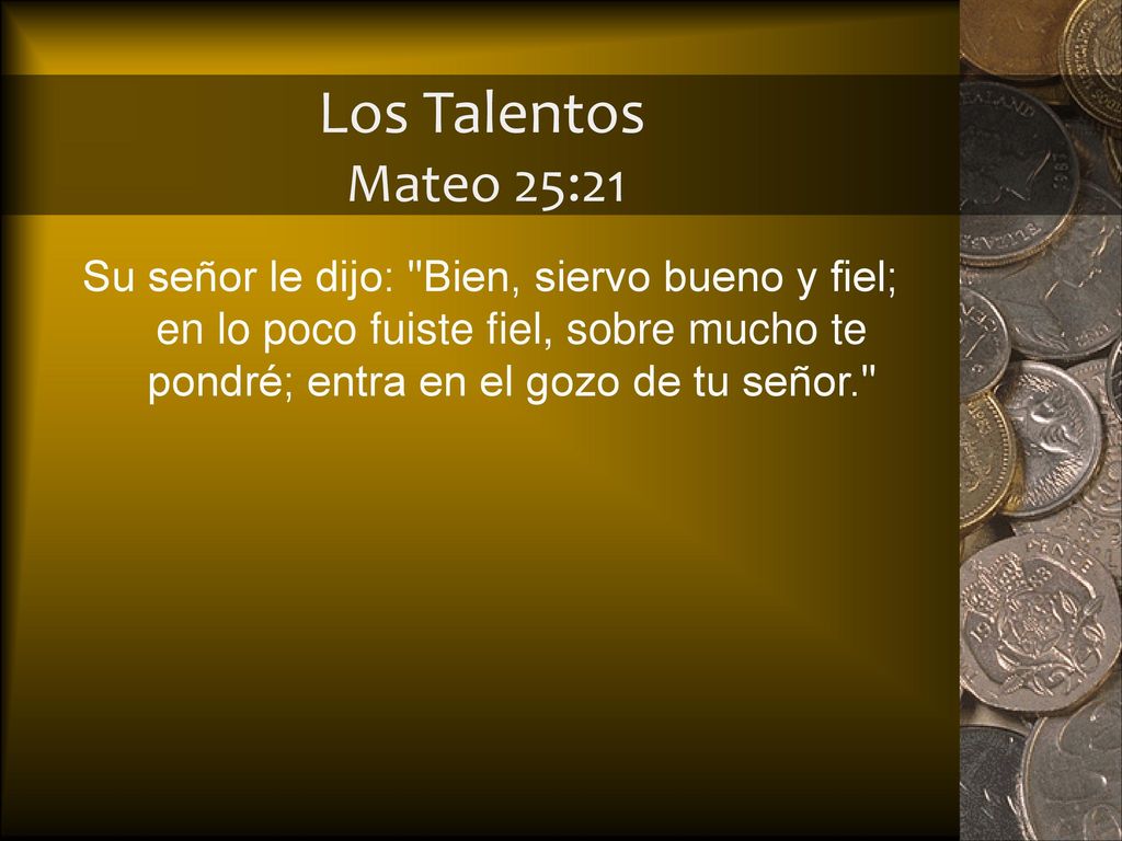 Los Talentos Mateo 25:21 Su señor le dijo: Bien, siervo bueno y fiel; en lo poco fuiste fiel, sobre mucho te pondré; entra en el gozo de tu señor.